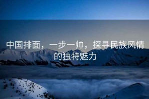 中國排面，一步一帥，探尋民族風(fēng)情的獨(dú)特魅力