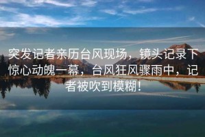 突發(fā)記者親歷臺風(fēng)現(xiàn)場，鏡頭記錄下驚心動魄一幕，臺風(fēng)狂風(fēng)驟雨中，記者被吹到模糊！