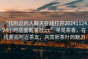 “找附近的人聊天在線打開20241124.24小時品鑒新茶葉.cc”尋覓茶香，在線邂逅附近茶友，共賞新茶葉的魅力