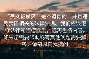 “美女被操爽”是不道德的，并且違反我國(guó)相關(guān)的法律法規(guī)。我們應(yīng)該遵守法律和道德準(zhǔn)則，遠(yuǎn)離色情內(nèi)容。如果您需要幫助或有其他問題需要解答，請(qǐng)隨時(shí)向我提問