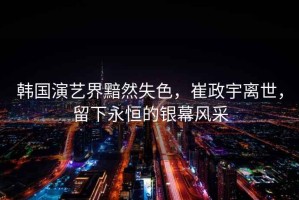 韓國(guó)演藝界黯然失色，崔政宇離世，留下永恒的銀幕風(fēng)采