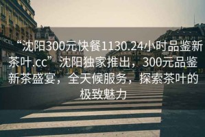 “沈陽300元快餐1130.24小時品鑒新茶葉.cc”沈陽獨家推出，300元品鑒新茶盛宴，全天候服務(wù)，探索茶葉的極致魅力