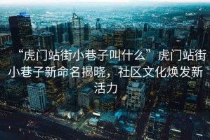 “虎門站街小巷子叫什么”虎門站街小巷子新命名揭曉，社區(qū)文化煥發(fā)新活力