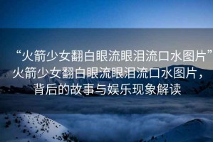 “火箭少女翻白眼流眼淚流口水圖片”火箭少女翻白眼流眼淚流口水圖片，背后的故事與娛樂現(xiàn)象解讀