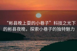 “彬縣晚上耍的小巷子”科技之光下的彬縣夜晚，探索小巷子的獨特魅力
