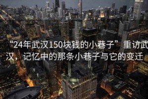 “24年武漢150塊錢的小巷子”重訪武漢，記憶中的那條小巷子與它的變遷