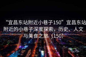 “宜昌東站附近小巷子150”宜昌東站附近的小巷子深度探索，歷史、人文與美食之旅（150）