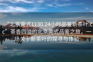 “北京莞式1130.24小時品鑒新茶葉.cc”茶香四溢的北京莞式品鑒之旅，一場關(guān)于新茶葉的探尋與體驗