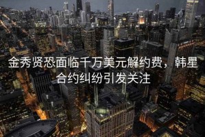 金秀賢恐面臨千萬(wàn)美元解約費(fèi)，韓星合約糾紛引發(fā)關(guān)注