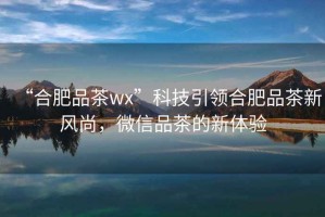 “合肥品茶wx”科技引領(lǐng)合肥品茶新風尚，微信品茶的新體驗