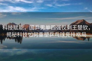 科技賦能，國乒男單四強(qiáng)僅剩王楚欽，揭秘科技如何重塑乒乓球競技格局