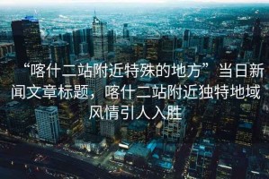 “喀什二站附近特殊的地方”當(dāng)日新聞文章標(biāo)題，喀什二站附近獨(dú)特地域風(fēng)情引人入勝