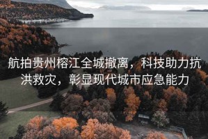 航拍貴州榕江全城撤離，科技助力抗洪救災(zāi)，彰顯現(xiàn)代城市應(yīng)急能力