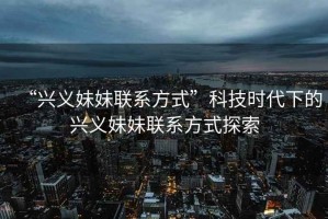 “興義妹妹聯(lián)系方式”科技時(shí)代下的興義妹妹聯(lián)系方式探索