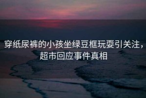 穿紙尿褲的小孩坐綠豆框玩耍引關(guān)注，超市回應(yīng)事件真相