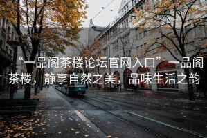 “一品閣茶樓論壇官網(wǎng)入口”一品閣茶樓，靜享自然之美，品味生活之韻