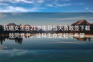 抗癌女生在21歲生日當(dāng)天勇敢簽下截肢同意書(shū)，詮釋生命堅(jiān)韌與希望