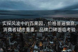 實探風(fēng)波中的百果園，價格普遍偏高，消費者疑慮重重，品牌口碑面臨考驗
