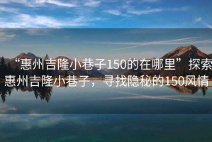 “惠州吉隆小巷子150的在哪里”探索惠州吉隆小巷子，尋找隱秘的150風(fēng)情