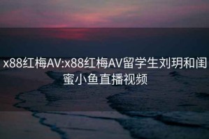 x88紅梅AV:x88紅梅AV留學生劉玥和閨蜜小魚直播視頻