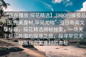 “正在播放:探花精選】3800約操極品外圍,完美身材,罕見(jiàn)尤物”當(dāng)日新聞文章標(biāo)題，探花精選揭秘獨(dú)家，一場(chǎng)關(guān)于極品外圍的探尋之旅，探尋罕見(jiàn)尤物展現(xiàn)完美身材的奧秘