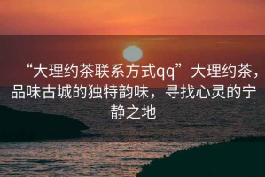 “大理約茶聯(lián)系方式qq”大理約茶，品味古城的獨(dú)特韻味，尋找心靈的寧靜之地