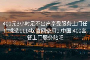 400元3小時(shí)足不出戶享受服務(wù)上門任你挑選1114b.官網(wǎng)備用1.中國(guó):400套餐上門服務(wù)貼吧