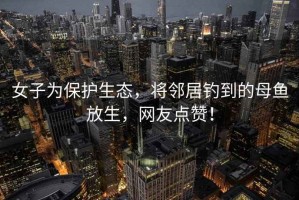 女子為保護(hù)生態(tài)，將鄰居釣到的母魚(yú)放生，網(wǎng)友點(diǎn)贊！