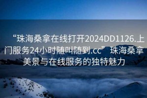 “珠海桑拿在線打開2024DD1126.上門服務(wù)24小時隨叫隨到.cc”珠海桑拿美景與在線服務(wù)的獨特魅力