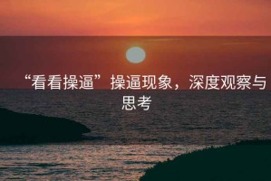 “看看操逼”操逼現(xiàn)象，深度觀察與思考