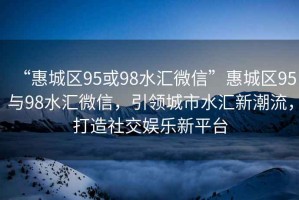 “惠城區(qū)95或98水匯微信”惠城區(qū)95與98水匯微信，引領城市水匯新潮流，打造社交娛樂新平臺