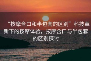 “按摩含口和半包套的區(qū)別”科技革新下的按摩體驗(yàn)，按摩含口與半包套的區(qū)別探討
