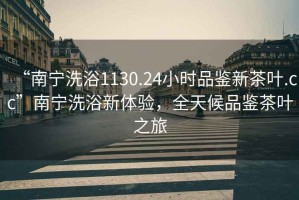 “南寧洗浴1130.24小時品鑒新茶葉.cc”南寧洗浴新體驗，全天候品鑒茶葉之旅