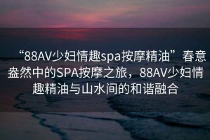 “88AV少婦情趣spa按摩精油”春意盎然中的SPA按摩之旅，88AV少婦情趣精油與山水間的和諧融合