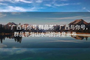 “廣西與你號 群品茶”廣西與你號，群品茶與山水間的詩意畫卷