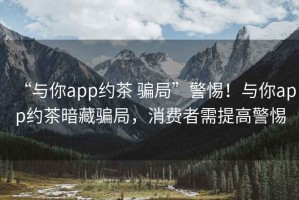 “與你app約茶 騙局”警惕！與你app約茶暗藏騙局，消費(fèi)者需提高警惕