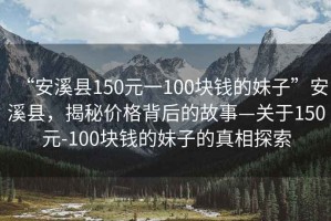 “安溪縣150元一100塊錢的妹子”安溪縣，揭秘價格背后的故事—關(guān)于150元-100塊錢的妹子的真相探索