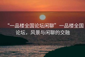 “一品樓全國論壇閑聊”一品樓全國論壇，風(fēng)景與閑聊的交融