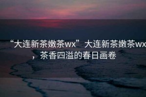 “大連新茶嫩茶wx”大連新茶嫩茶wx，茶香四溢的春日畫卷