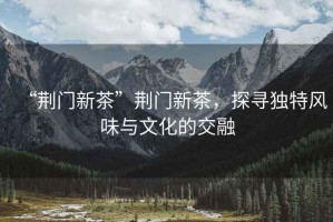 “荊門新茶”荊門新茶，探尋獨特風味與文化的交融