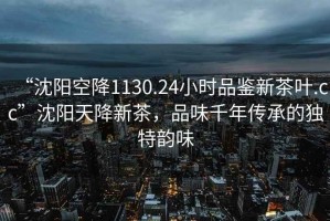 “沈陽(yáng)空降1130.24小時(shí)品鑒新茶葉.cc”沈陽(yáng)天降新茶，品味千年傳承的獨(dú)特韻味