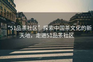 “51品茶社區(qū)”探索中國(guó)茶文化的新天地，走進(jìn)51品茶社區(qū)