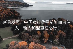 趙勇發(fā)聲，中國女排亟需新鮮血液注入，新人加盟勢在必行！