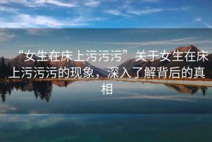 “女生在床上污污污”關(guān)于女生在床上污污污的現(xiàn)象，深入了解背后的真相