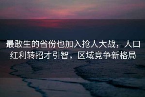 最敢生的省份也加入搶人大戰(zhàn)，人口紅利轉(zhuǎn)招才引智，區(qū)域競(jìng)爭(zhēng)新格局
