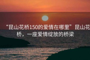 “昆山花橋150的愛情在哪里”昆山花橋，一座愛情綻放的橋梁