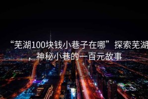 “蕪湖100塊錢小巷子在哪”探索蕪湖，神秘小巷的一百元故事