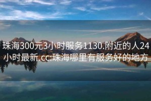 珠海300元3小時(shí)服務(wù)1130.附近的人24小時(shí)最新.cc:珠海哪里有服務(wù)好的地方