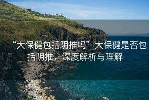 “大保健包括陰推嗎”大保健是否包括陰推，深度解析與理解