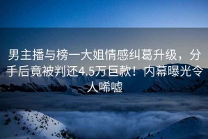 男主播與榜一大姐情感糾葛升級，分手后竟被判還4.5萬巨款！內(nèi)幕曝光令人唏噓